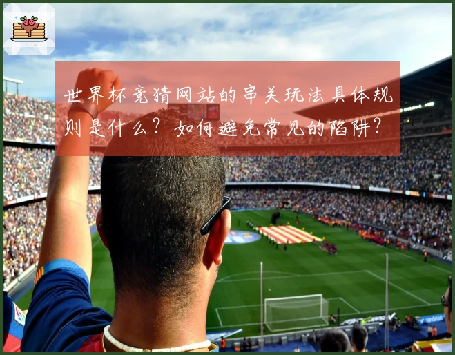 世界杯竞猜网站的串关玩法具体规则是什么？如何避免常见的陷阱？