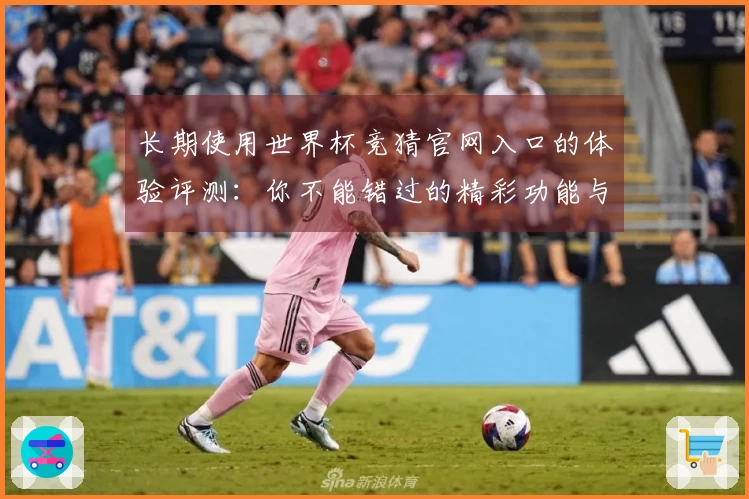 长期使用世界杯竞猜官网入口的体验评测：你不能错过的精彩功能与界面介绍