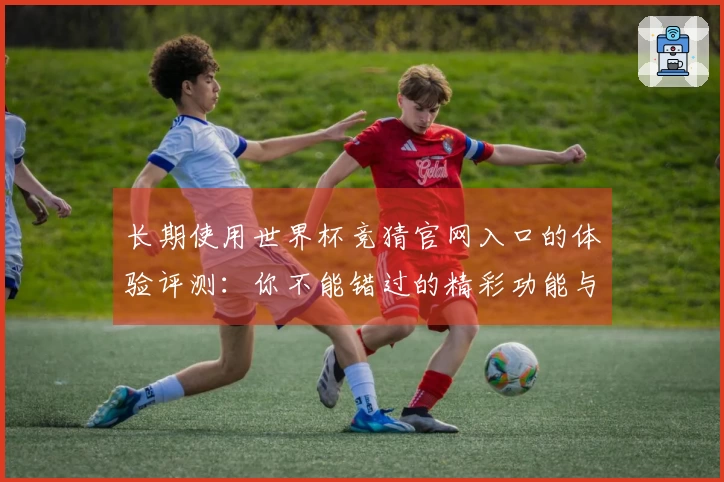 长期使用世界杯竞猜官网入口的体验评测：你不能错过的精彩功能与界面介绍